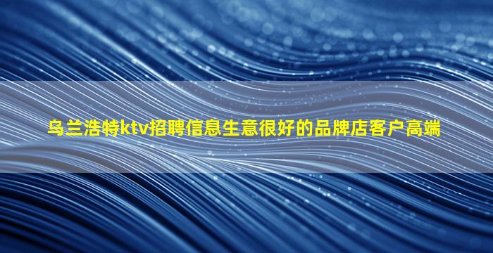 乌兰浩特ktv招聘信息生意很好的品牌店客户高端
